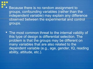  Because there is no random assignment to
groups, confounding variables (rather than the
independent variable) may explain any difference
observed between the experimental and control
groups.
 The most common threat to the internal validity of
this type of design is differential selection. The
problem is that the groups may be different on
many variables that are also related to the
dependent variable (e.g., age, gender, IQ, reading
ability, attitude, etc.).
 