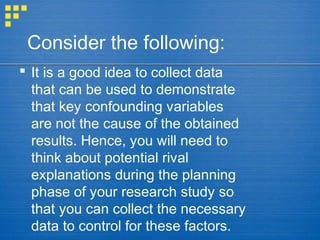 Consider the following:
 It is a good idea to collect data
that can be used to demonstrate
that key confounding variables
are not the cause of the obtained
results. Hence, you will need to
think about potential rival
explanations during the planning
phase of your research study so
that you can collect the necessary
data to control for these factors.
 