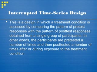 Interrupted Time-Series Design
 This is a design in which a treatment condition is
accessed by comparing the pattern of pretest
responses with the pattern of posttest responses
obtained from a single group of participants. In
other words, the participants are pretested a
number of times and then posttested a number of
times after or during exposure to the treatment
condition.
 