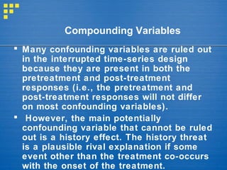  Many confounding variables are ruled out
in the interrupted time-series design
because they are present in both the
pretreatment and post-treatment
responses (i.e., the pretreatment and
post-treatment responses will not differ
on most confounding variables).
 However, the main potentially
confounding variable that cannot be ruled
out is a history effect. The history threat
is a plausible rival explanation if some
event other than the treatment co-occurs
with the onset of the treatment.
Compounding Variables
 