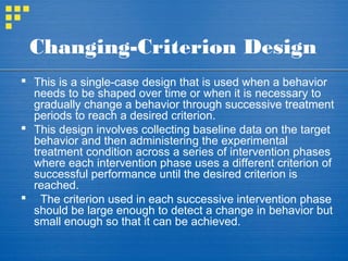 Changing-Criterion Design
 This is a single-case design that is used when a behavior
needs to be shaped over time or when it is necessary to
gradually change a behavior through successive treatment
periods to reach a desired criterion.
 This design involves collecting baseline data on the target
behavior and then administering the experimental
treatment condition across a series of intervention phases
where each intervention phase uses a different criterion of
successful performance until the desired criterion is
reached.
 The criterion used in each successive intervention phase
should be large enough to detect a change in behavior but
small enough so that it can be achieved.
 