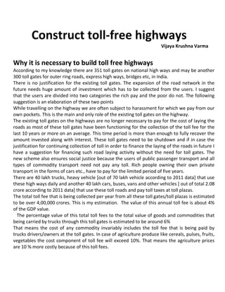 Construct toll-free highways
Vijaya Krushna Varma
Why it is necessary to build toll free highways
According to my knowledge there are 351 toll gates on national high ways and may be another
300 toll gates for outer ring roads, express high ways, bridges etc, in India.
There is no justification for the existing toll gates. The expansion of the road network in the
future needs huge amount of investment which has to be collected from the users. I suggest
that the users are divided into two categories the rich pay and the poor do not. The following
suggestion is an elaboration of these two points
While travelling on the highway we are often subject to harassment for which we pay from our
own pockets. This is the main and only role of the existing toll gates on the highway.
The existing toll gates on the highways are no longer necessary to pay for the cost of laying the
roads as most of these toll gates have been functioning for the collection of the toll fee for the
last 10 years or more on an average. This time period is more than enough to fully recover the
amount invested along with interest. These toll gates need to be shutdown and if in case the
justification for continuing collection of toll in order to finance the laying of the roads in future I
have a suggestion for financing such road laying activity without the need for toll gates. The
new scheme also ensures social justice because the users of public passenger transport and all
types of commodity transport need not pay any toll. Rich people owning their own private
transport in the forms of cars etc., have to pay for the limited period of five years.
There are 40 lakh trucks, heavy vehicle [out of 70 lakh vehicle according to 2011 data] that use
these high ways daily and another 40 lakh cars, buses, vans and other vehicles [ out of total 2.08
crore according to 2011 data] that use these toll roads and pay toll taxes at toll plazas.
The total toll fee that is being collected per year from all these toll gates/toll plazas is estimated
to be over 4,00,000 crores. This is my estimation. The value of this annual toll fee is about 4%
of the GDP value.
The percentage value of this total toll fees to the total value of goods and commodities that
being carried by trucks through this toll gates is estimated to be around 6%
That means the cost of any commodity invariably includes the toll fee that is being paid by
trucks drivers/owners at the toll gates. In case of agriculture produce like cereals, pulses, fruits,
vegetables the cost component of toll fee will exceed 10%. That means the agriculture prices
are 10 % more costly because of this toll fees.
 