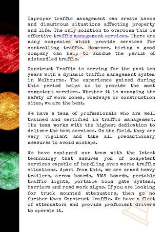 Improper traffic management can create havoc
and disastrous situations affecting property
and life. The only solution to overcome this is
effective traffic management services. There are
many companies which provide services for
controlling traffic. However, hiring a good
company can help to subdue the perils of
mishandled traffic.
Construct Traffic is serving for the past ten
years with a dynamic traffic management system
in Melbourne. The experience gained during
this period helps us to provide the most
competent services. Whether it is managing the
safety of work zones, roadways or construction
sites, we are the best.
We have a team of professionals who are well
trained and certified in traffic management.
The team works with the highest dedication to
deliver the best services. On the field, they are
very vigilant and take all precautionary
measures to avoid mishaps.
We have equipped our team with the latest
technology that assures you of competent
services capable of handling even worse traffic
situations. Apart from this, we are armed heavy
trailers, arrow boards, VMS boards, portable
traffic lights, portable boom gate systems,
barriers and road work signs. If you are looking
for truck mounted attenuators, then go no
further than Construct Traffic. We have a fleet
of attenuators and provide proficient drivers
to operate it.
 
