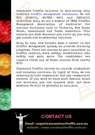 Construct Traffic believes in delivering only
credible traffic management solutions. We are
DLS ISO9001, AS/NZS 4801 and ISO14001
certified. Also, we are a member of TMAA (Traffic
Management Association of Australia) for
various divisions such as Victoria, New South
Wales, Queensland and South Australia. This
assures you that whenever you visit us, you only
get honest and trustworthy services.
Also, to help new talents make a career in the
traffic management system, we provide training
programs. There are courses to gain expertise in
traffic control, work safety, construction site
safety and much more. The candidates can
inquire about any of these courses from nearby
RTO.
Construct Traffic strives to provide productive
and valuable services. In light of this, we are
catering to both commercial and non-commercial
sectors. If you want to know more details about
our services, you can connect with our team
members. We will be grateful to help you.
CONTACT US
Email : enquiries@constructtraffic.com.au
website : www.constructtraffic.com.au
 