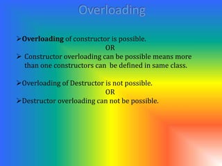 Overloading of constructor is possible. 
OR 
 Constructor overloading can be possible means more 
than one constructors can be defined in same class. 
Overloading of Destructor is not possible. 
OR 
Destructor overloading can not be possible. 
 