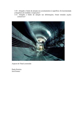 3.10 - Atingido o limite de atenção nos assentamentos à superfície, foi incrementada
a frequência de medidas e inspecções?
3.11- Atingido o limite de atenção nas deformações, foram tomadas acções
correctivas?
Aspecto do Túnel construído
Paulo Ferreira
José Gomez
 