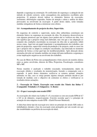depende a segurança na construção. Os coeficientes de segurança e a adopção de um
método de cálculo correcto, serão consequência dos parâmetros escolhidos pelo
projectista. O projecto deverá indicar os elementos básicos da escavação,
sustimento, deformações esperadas, limites de atenção e alerta e análise de danos
provocados na envolvente da escavação. A partir destes dados, serão tomadas
medidas mitigadoras de forma a minimizar estes efeitos.
1.4 - Acompanhamento do projecto da obra. Supervisão.
Os esquemas de controlo e supervisão, numa obra subterrânea constituem um
elemento básico na segurança na execução da obra. Os projectos desenvolvem-se
com algumas premissas que em alguns casos podem não se verificar em obra. Isto
não significa que o projecto esteja mal elaborado, mas sim que a sua adaptação ao
conjunto das condições encontradas na execução da obra não se apresenta válido
nessas zonas. Aqui tem um papel importante o acompanhamento dos trabalhos, por
parte do projectista, supervisão externa da produção e do projecto, onde os casos em
que o projecto não se adapte às condições encontradas, seja detectada no momento
oportuno de forma a evitar qual tipo de incidência/acidente. Após detecção destas
anomalias deverão ser tomadas medidas em tempo útil para melhorem a segurança e
evitar implicações negativas na envolvente dos trabalhos.
No caso de Metro do Porto este acompanhamento é feito através de reuniões diárias
entre as partes envolvidas, director de Obra, Projectista, Fiscalização, consultores
MP e MP.
Nestas reuniões é analisado o trabalho executado, nomeadamente, dados da
escavação obtidos e resultados da monotorização, fazendo a comparação com o
esperado. A partir destes elementos verifica-se se estamos perante situações
anómalas ou não, caso se esteja perante alguma situação anómala decide-se por
tomada de medidas com o objectivo de contrariar os efeitos e verificam-se os
resultados destas actuações.
2 - Escavação de Túneis. Escavação com escudo dos Túneis das linhas C
(Campanhã -Trindade) e S (Salgueiros - S. Bento)
2.1 - O que é escavação com escudo EPB?
As escavações dos túneis nas Linhas C e S, executam-se com um escudo EPB de 8,7
e 8,9 m de diâmetro, respectivamente. Convém recordar qual é o princípio de
actuação de uma máquina escudo EPB – (Earth Pressure Balanced).
A ideia base deste tipo de escavação teve início no princípio do século XIX onde os
trabalhadores durante a fase da escavação eram protegidos por um escudo em aço
das instabilidades na periferia da escavação do túnel.
 
