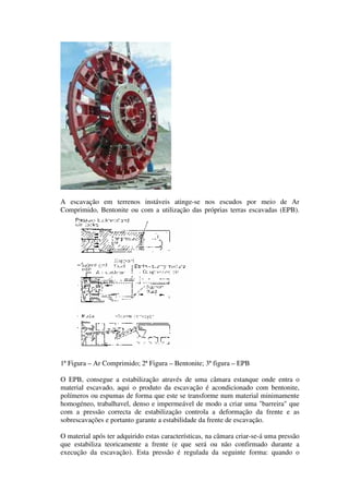 A escavação em terrenos instáveis atinge-se nos escudos por meio de Ar
Comprimido, Bentonite ou com a utilização das próprias terras escavadas (EPB).
1ª Figura – Ar Comprimido; 2ª Figura – Bentonite; 3ª figura – EPB
O EPB, consegue a estabilização através de uma câmara estanque onde entra o
material escavado, aqui o produto da escavação é acondicionado com bentonite,
polímeros ou espumas de forma que este se transforme num material minimamente
homogéneo, trabalhavel, denso e impermeável de modo a criar uma "barreira" que
com a pressão correcta de estabilização controla a deformação da frente e as
sobrescavações e portanto garante a estabilidade da frente de escavação.
O material após ter adquirido estas características, na câmara criar-se-á uma pressão
que estabiliza teoricamente a frente (e que será ou não confirmado durante a
execução da escavação). Esta pressão é regulada da seguinte forma: quando o
 