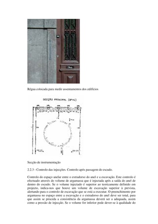 Régua colocada para medir assentamentos dos edifícios
Secção de instrumentação
2.2.3 - Controlo das injecções. Controlo após passagem do escudo.
Controlo do espaço anelar entre o extradorso do anel e a escavação. Este controlo é
efectuado através do volume de argamassa que é injectada após a saída do anel de
dentro do escudo. Se o volume injectado é superior ao teoricamente definido em
projecto, indica-nos que houve um volume de escavação superior à prevista,
alertando para o controlo de escavação que se está a executar. O preenchimento por
argamassa no espaço entre a escavação e o extradorso do anel deve ser total, para
que assim se proceda a consistência da argamassa deverá ser a adequada, assim
como a pressão de injecção. Se o volume for inferior pode dever-se à qualidade do
 