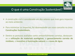 O que é uma Construção Sustentável?

 A construção civil é considerada um dos setores que mais gera impactos
  ao meio ambiente.

 Para minimizar os impactos, foi desenvolvido um novo conceito na área:
  Construções Sustentáveis.

 Dentre as posturas avaliadas como ambientalmente corretas, destacam-
  se a utilização de materiais ecológicos, o gerenciamento correto de
  resíduos, o incentivo à iluminação natural e o reuso de água.
 