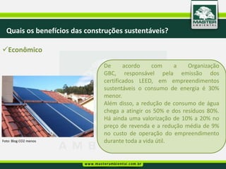 Quais os benefícios das construções sustentáveis?

Econômico

                               De      acordo    com     a    Organização
                               GBC, responsável pela emissão dos
                               certificados LEED, em empreendimentos
                               sustentáveis o consumo de energia é 30%
                               menor.
                               Além disso, a redução de consumo de água
                               chega a atingir os 50% e dos resíduos 80%.
                               Há ainda uma valorização de 10% a 20% no
                               preço de revenda e a redução média de 9%
                               no custo de operação do empreendimento
Foto: Blog CO2 menos           durante toda a vida útil.
 