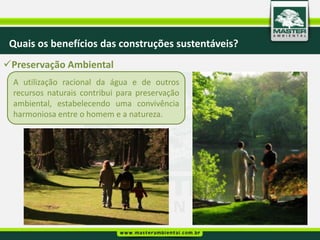 Quais os benefícios das construções sustentáveis?
Preservação Ambiental
  A utilização racional da água e de outros
  recursos naturais contribui para preservação
  ambiental, estabelecendo uma convivência
  harmoniosa entre o homem e a natureza.
 