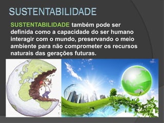SUSTENTABILIDADE também pode ser
definida como a capacidade do ser humano
interagir com o mundo, preservando o meio
ambiente para não comprometer os recursos
naturais das gerações futuras.
 