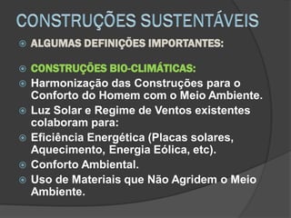  ALGUMAS DEFINIÇÕES IMPORTANTES:
 CONSTRUÇÕES BIO-CLIMÁTICAS:
 Harmonização das Construções para o
Conforto do Homem com o Meio Ambiente.
 Luz Solar e Regime de Ventos existentes
colaboram para:
 Eficiência Energética (Placas solares,
Aquecimento, Energia Eólica, etc).
 Conforto Ambiental.
 Uso de Materiais que Não Agridem o Meio
Ambiente.
 