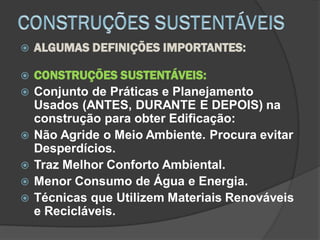  ALGUMAS DEFINIÇÕES IMPORTANTES:
 CONSTRUÇÕES SUSTENTÁVEIS:
 Conjunto de Práticas e Planejamento
Usados (ANTES, DURANTE E DEPOIS) na
construção para obter Edificação:
 Não Agride o Meio Ambiente. Procura evitar
Desperdícios.
 Traz Melhor Conforto Ambiental.
 Menor Consumo de Água e Energia.
 Técnicas que Utilizem Materiais Renováveis
e Recicláveis.
 