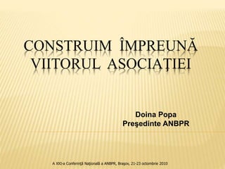 CONSTRUIM ÎMPREUNĂ
VIITORUL ASOCIAŢIEI
Doina Popa
Preşedinte ANBPR
A XXI-a Conferinţă Naţională a ANBPR, Braşov, 21-23 octombrie 2010
 