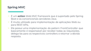Spring MVC
▣ É um action Web MVC framework que é suportado pelo Spring
Boot e os convencionais servidores Java.
▣ É muito utilizado para implementação de aplicações Web ou
para REST APIs.
▣ Ele possui uma implementação do pattern FrontController que
basicamente é responsável por receber todas as requisições,
delega-las para os respectivos controllers e retornar a devida
resposta.
 
