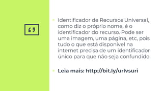 ‘’
▣ Identificador de Recursos Universal,
como diz o próprio nome, é o
identificador do recurso. Pode ser
uma imagem, uma página, etc, pois
tudo o que está disponível na
internet precisa de um identificador
único para que não seja confundido.
▣ Leia mais: http://bit.ly/urlvsuri
 