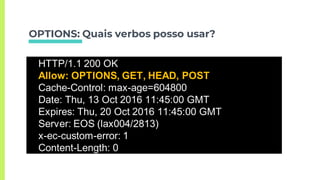 OPTIONS: Quais verbos posso usar?
OPTIONS …/usuariosHTTP/1.1 200 OK
Allow: OPTIONS, GET, HEAD, POST
Cache-Control: max-age=604800
Date: Thu, 13 Oct 2016 11:45:00 GMT
Expires: Thu, 20 Oct 2016 11:45:00 GMT
Server: EOS (lax004/2813)
x-ec-custom-error: 1
Content-Length: 0
 