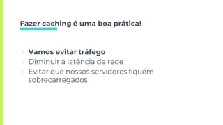 Fazer caching é uma boa prática!
▣ Vamos evitar tráfego
▣ Diminuir a latência de rede
▣ Evitar que nossos servidores fiquem
sobrecarregados
 