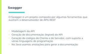 Swagger
▣ Modelagem da API
▣ Geração de documentação (legível) da API
▣ Geração de códigos do Cliente e do Servidor, com suporte a
várias linguagens de programação
▣ No Java usamos anotações para gerar a documentação
O Swagger é um projeto composto por algumas ferramentas que
auxiliam o desenvolvedor de APIs REST
 