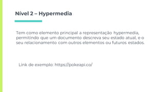 Nível 2 – Hypermedia
Tem como elemento principal a representação hypermedia,
permitindo que um documento descreva seu estado atual, e o
seu relacionamento com outros elementos ou futuros estados.
Link de exemplo: https://pokeapi.co/
 