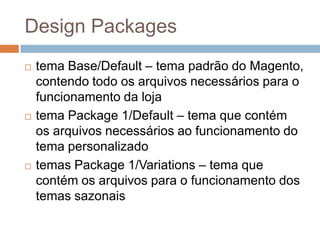 Design Packagestema Base/Default – tema padrão do Magento, contendo todo os arquivos necessários para o funcionamento da lojatema Package 1/Default – tema que contém os arquivos necessários ao funcionamento do tema personalizadotemas Package 1/Variations – tema que contém os arquivos para o funcionamento dos temas sazonais