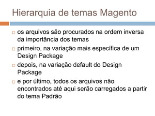 Hierarquia de temas Magentoos arquivos são procurados na ordem inversa da importância dos temasprimeiro, na variação mais específica de um Design Packagedepois, na variação default do Design Packagee por último, todos os arquivos não encontrados até aqui serão carregados a partir do tema Padrão