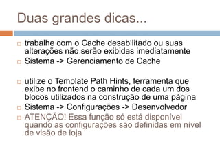 Duas grandes dicas...trabalhe com o Cache desabilitado ou suas alterações não serão exibidas imediatamenteSistema -> Gerenciamento de Cacheutilize o Template Path Hints, ferramenta que exibe no frontend o caminho de cada um dos blocos utilizados na construção de uma páginaSistema -> Configurações -> DesenvolvedorATENÇÃO! Essa função só está disponível quando as configurações são definidas em nível de visão de loja