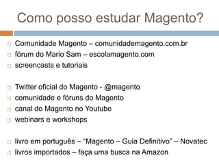Como posso estudar Magento?Comunidade Magento – comunidademagento.com.brfórum do Mario Sam – escolamagento.comscreencasts e tutoriaisTwitter oficial do Magento - @magentocomunidade e fóruns do Magentocanal do Magento no Youtubewebinars e workshopslivro em português – “Magento – Guia Definitivo” – Novateclivros importados – faça uma busca na Amazon