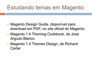 Estudando temas em MagentoMagento Design Guide, disponível para download em PDF, no site oficial do MagentoMagento 1.4 Theming Cookbook, de Jose Argudo BlancoMagento 1.4 Themes Design, de Richard Carter