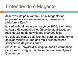 Entendendo o Magentodesenvolvido pela Varien – atual Magento Inc., empresa de software americana, baseado na plataforma Zendlançado oficialmente em março de 2008, é o melhor software de comércio eletrônico da atualidade, com mais de 2,5 mi de downloads e 90.000 lojasé a solução usada pelo Uolhost para sua plataforma de lojas virtuais e uma das mais presentes nas solicitações de profissionaisem 2011, o Ebay/PayPal adquiriu toda a companhia, para usar o código como base para o novo Open X Commerce