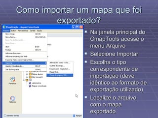 Como importar um mapa que foi exportado? Na janela principal do CmapTools acesse o menu Arquivo Selecione Importar Escolha o tipo correspondente de importação (deve idêntico ao formato de exportação utilizado) Localize o arquivo com o mapa exportado 