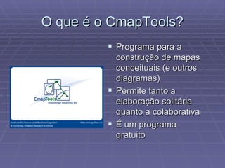 O que é o CmapTools? Programa para a construção de mapas conceituais (e outros diagramas) Permite tanto a elaboração solitária quanto a colaborativa É um programa gratuito 