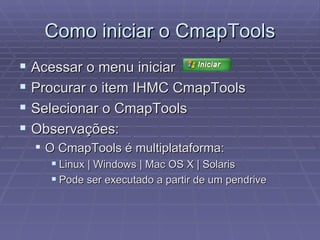 Como iniciar o CmapTools Acessar o menu iniciar  Procurar o item IHMC CmapTools Selecionar o CmapTools Observações: O CmapTools é multiplataforma: Linux | Windows | Mac OS X | Solaris Pode ser executado a partir de um pendrive 