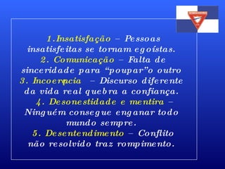   1.Insatisfação  – Pessoas insatisfeitas se tornam egoístas.   2. Comunicação  – Falta de sinceridade para “poupar”o outro 3. Incoerência  – Discurso diferente da vida real quebra a confiança.    4. Desonestidade e mentira  – Ninguém consegue enganar todo mundo sempre.   5. Desentendimento  – Conflito não resolvido traz rompimento. 