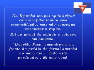Na Espanha um pai após brigar com seu filho tentou uma reconciliação, mas não consegua encontrar o rapaz. Foi ao jornal da cidade e colocou um anúncio. “ Querido Paco, encontre-me na frente do prédio do jornal amanhã ao meio dia... Tudo está perdoado... Eu amo você! 