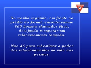 Na manhã seguinte, em frente ao prédio do jornal, encontravam-se 800 homens chamados Paco, desejando recuperar um relacionamento rompido. Não dá para subestimar o poder dos relacionamentos na vida das pessoas. 