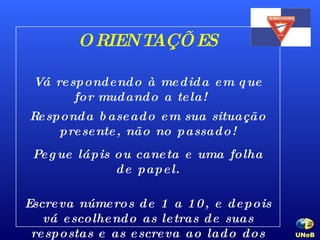 ORIENTAÇÕES Vá respondendo à medida em que for mudando a tela!  Responda baseado em sua situação presente, não no passado! Pegue lápis ou caneta e uma folha de papel. Escreva números de 1 a 10, e depois vá escolhendo as letras de suas respostas e as escreva ao lado dos números. UNeB   