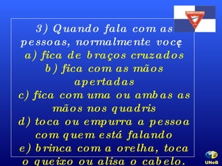 3) Quando fala com as pessoas, normalmente você: a) fica de braços cruzados b) fica com as mãos apertadas c) fica com uma ou ambas as mãos nos quadris d) toca ou empurra a pessoa com quem está falando e) brinca com a orelha, toca o queixo ou alisa o cabelo. UNeB   