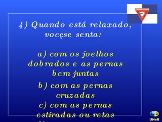 4) Quando está relaxado, você se senta: a) com os joelhos dobrados e as pernas bem juntas b) com as pernas cruzadas c) com as pernas estiradas ou retas d) com uma perna dobrada embaixo de você UNeB   