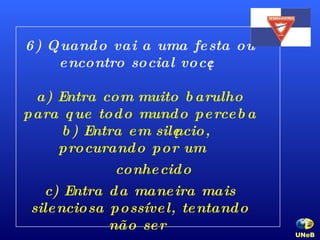 6) Quando vai a uma festa ou encontro social você: a) Entra com muito barulho para que todo mundo perceba b) Entra em silêncio, procurando por um  conhecido c) Entra da maneira mais silenciosa possível, tentando não ser  percebido. UNeB   