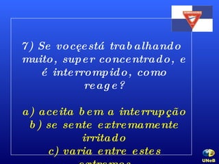 7) Se você está trabalhando muito, super concentrado, e é interrompido, como reage? a) aceita bem a interrupção b) se sente extremamente irritado c) varia entre estes extremos UNeB   