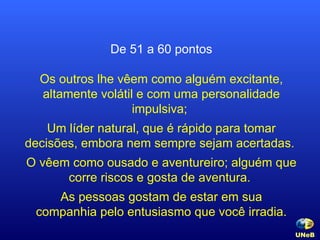 De 51 a 60 pontos Os outros lhe vêem como alguém excitante, altamente volátil e com uma personalidade impulsiva;  Um líder natural, que é rápido para tomar decisões, embora nem sempre sejam acertadas.  O vêem como ousado e aventureiro; alguém que corre riscos e gosta de aventura.  As pessoas gostam de estar em sua companhia pelo entusiasmo que você irradia. UNeB   