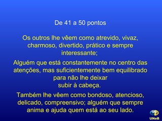 De 41 a 50 pontos Os outros lhe vêem como atrevido, vivaz, charmoso, divertido, prático e sempre interessante;  Alguém que está constantemente no centro das atenções, mas suficientemente bem equilibrado para não lhe deixar subir à cabeça.  Também lhe vêem como bondoso, atencioso, delicado, compreensivo; alguém que sempre anima e ajuda quem está ao seu lado. UNeB   