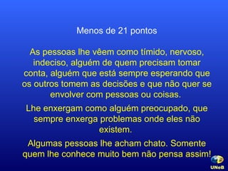 Menos de 21 pontos As pessoas lhe vêem como tímido, nervoso, indeciso, alguém de quem precisam tomar conta, alguém que está sempre esperando que os outros tomem as decisões e que não quer se envolver com pessoas ou coisas.  Lhe enxergam como alguém preocupado, que sempre enxerga problemas onde eles não existem.  Algumas pessoas lhe acham chato. Somente quem lhe conhece muito bem não pensa assim! UNeB   