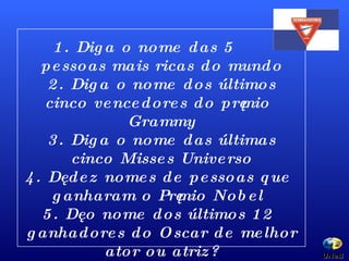 1. Diga o nome das 5  pessoas mais ricas do mundo 2. Diga o nome dos últimos cinco vencedores do prêmio Grammy 3. Diga o nome das últimas cinco Misses Universo 4. Dê dez nomes de pessoas que ganharam o Prêmio Nobel 5. Dê o nome dos últimos 12 ganhadores do Oscar de melhor ator ou atriz? UNeB  
