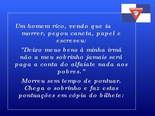 Um homem rico, vendo que ia  morrer, pegou caneta, papel e escreveu: "Deixo meus bens à minha irmã não a meu sobrinho jamais será paga a conta do alfaiate nada aos pobres.” Morreu sem tempo de pontuar. Chega o sobrinho e faz estas pontuações em cópia do bilhete: 