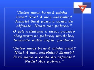 "Deixo meus bens à minha  irmã? Não! A meu sobrinho? Jamais! Será paga a conta do alfaiate. Nada aos pobres.” O juiz estudava o caso, quando chegaram os pobres; um deles, tomando outra cópia, pontuou: "Deixo meus bens à minha irmã? Não! A meu sobrinho? Jamais! Será paga a conta do alfaiate? Nada! Aos pobres." 