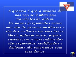 A questão é que a maioria de nós não se lembra das manchetes de ontem. Os nomes perguntados acima não são de pessoas medíocres e sim dos melhores em suas áreas. Mas o aplauso morre, prêmios envelhecem, empreendimentos são esquecidos, certificados e diplomas são enterrados com seus donos. UNeB  